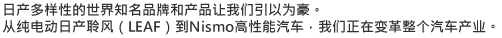 日产多样性的世界知名品牌和产品让我们引以为豪。从纯电动日产聆风（LEAF）到Nismo高性能汽车，我们正在变革整个汽车产业。