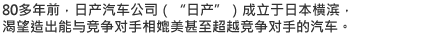 80多年前，日产汽车公司（"日产"）成立于日本横滨，渴望造出能与竞争对手相媲美甚至超越竞争对手的汽车。