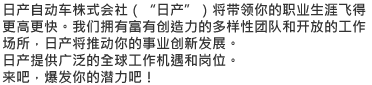 日产自动车株式会社（"日产"）将带领你的职业生涯飞得更高更快。我们拥有富有创造力的多样性团队和开放的工作场所，日产将推动你的事业创新发展。日产提供广泛的全球工作机遇和岗位。来吧，爆发你的潜力吧！