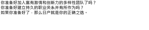 你准备好加入富有激情和创新力的多样性团队了吗？你准备好建立持久的职业关系并有所作为吗？如果你准备好了，那么日产就是你的正确之选。