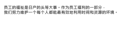 员工的福祉是日产的头等大事。作为员工福利的一部分，我们努力维护一个每个人都能最有效地利用时间和资源的环境。