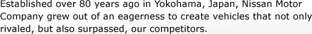 Established over 80 years ago in Yokohama, Japan, Nissan Motor Company grew out of an eagerness to create vehicles that not only rivaled, but also surpassed, our competitors.