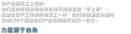 日产总部员工上班时，他们喜欢听同事用全球各种不同语言说"早上好"。就像在日产工作的所有员工一样，他们很自豪能为遍布全球170个国家的日产业务网络尽自己一份力。