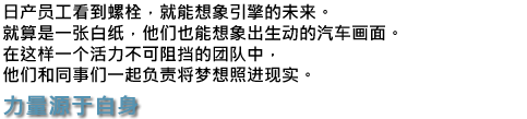 日产员工看到螺栓，就能想象引擎的未来。就算是一张白纸，他们也能想象出生动的汽车画面。在这样一个活力不可阻挡的团队中，他们和同事们一起负责将梦想照进现实。