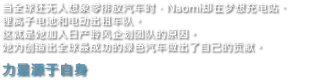 当全球还无人想象零排放汽车时，Naomi却在梦想充电站、锂离子电池和电动出租车队。这就是她加入日产聆风企划团队的原因。她为创造出全球最成功的绿色汽车做出了自己的贡献。